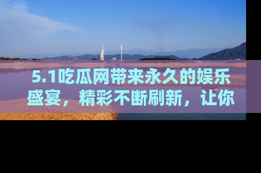 5.1吃瓜网带来永久的娱乐盛宴,精彩不断刷新,让你乐在其中