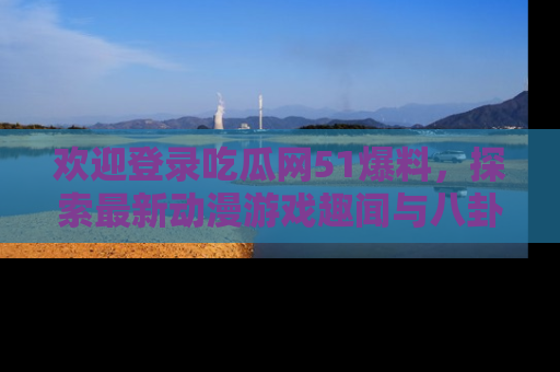 欢迎登录吃瓜网51爆料，探索最新动漫游戏趣闻与八卦！