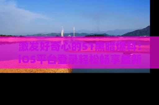 激发好奇心的51黑暗爆料：iOS平台登录轻松畅享最新八卦，刷新你的宠儿清单！