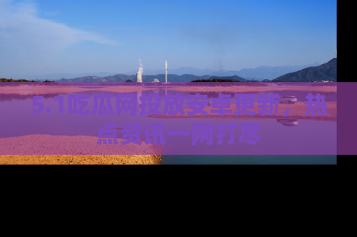 5.1吃瓜网投放安卓更新,热点资讯一网打尽