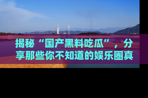 揭秘“国产黑料吃瓜”，分享那些你不知道的娱乐圈真实内幕！