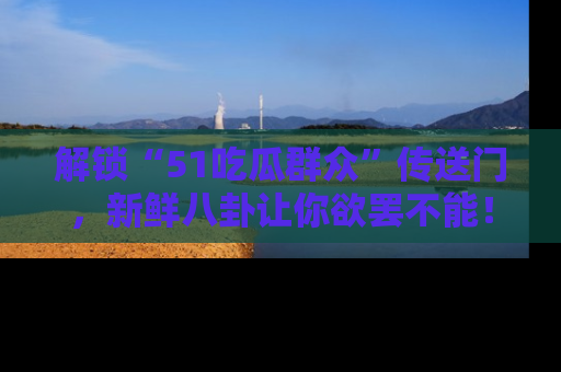 解锁“51吃瓜群众”传送门，新鲜八卦让你欲罢不能！