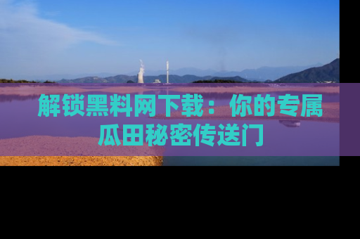 解锁黑料网下载：你的专属瓜田秘密传送门