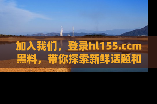 加入我们，登录hl155.ccm黑料，带你探索新鲜话题和黑料趣事！