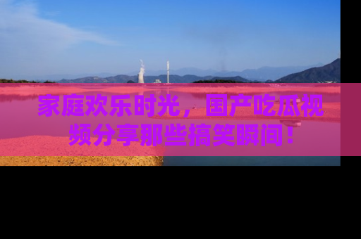 家庭欢乐时光，国产吃瓜视频分享那些搞笑瞬间！