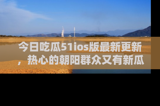 今日吃瓜51ios版最新更新，热心的朝阳群众又有新瓜要分享啦！