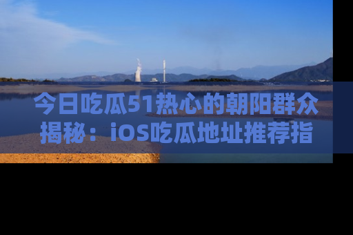 今日吃瓜51热心的朝阳群众揭秘：iOS吃瓜地址推荐指南！
