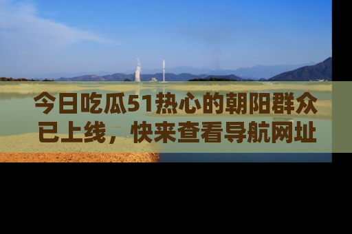 今日吃瓜51热心的朝阳群众已上线，快来查看导航网址，获取最新吃瓜资讯！
