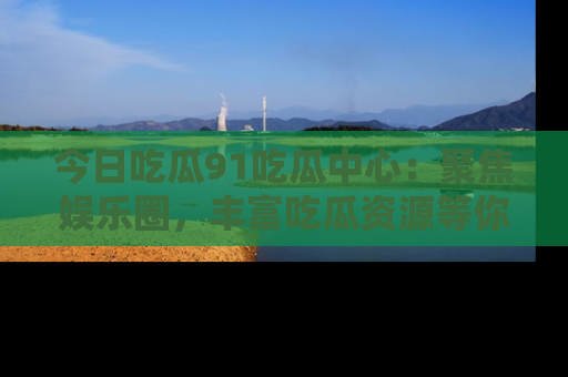 今日吃瓜91吃瓜中心：聚焦娱乐圈，丰富吃瓜资源等你解锁