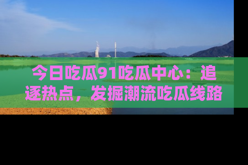 今日吃瓜91吃瓜中心：追逐热点，发掘潮流吃瓜线路！