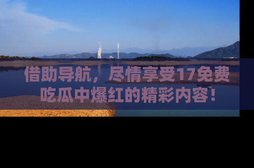 借助导航，尽情享受17免费吃瓜中爆红的精彩内容！