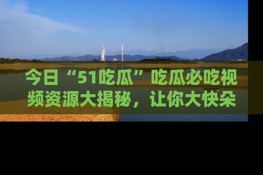 今日“51吃瓜”吃瓜必吃视频资源大揭秘，让你大快朵颐不停口！