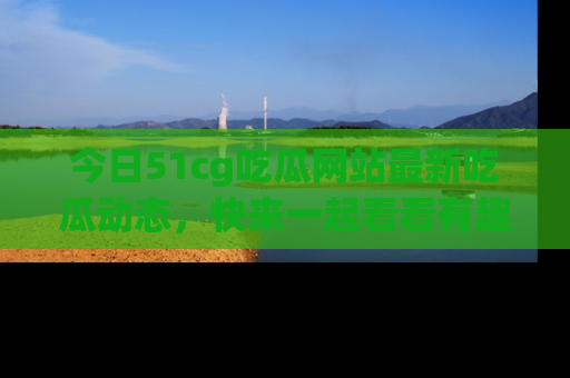 今日51cg吃瓜网站最新吃瓜动态，快来一起看看有趣的事情！