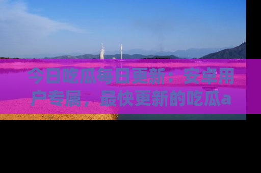 今日吃瓜每日更新:安卓用户专属,最快更新的吃瓜app值得拥有。