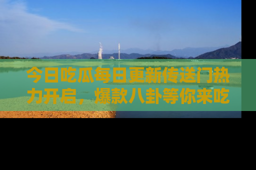 今日吃瓜每日更新传送门热力开启，爆款八卦等你来吃瓜