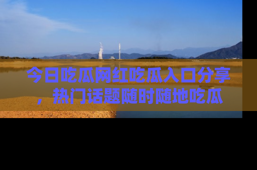 今日吃瓜网红吃瓜入口分享，热门话题随时随地吃瓜