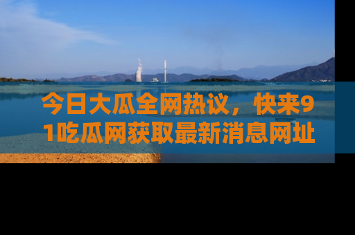 今日大瓜全网热议,快来91吃瓜网获取最新消息网址