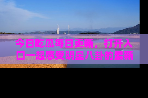 今日吃瓜每日更新，打开入口一起感受明星八卦的最新动态，别说我没告诉你哦！