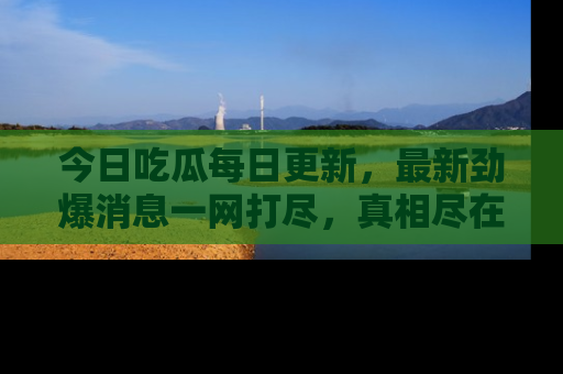 今日吃瓜每日更新，最新劲爆消息一网打尽，真相尽在其中！