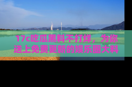17c吃瓜黑料不打烊,为你送上免费更新的娱乐圈大料!