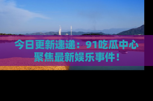 今日更新速递:91吃瓜中心聚焦最新娱乐事件!
