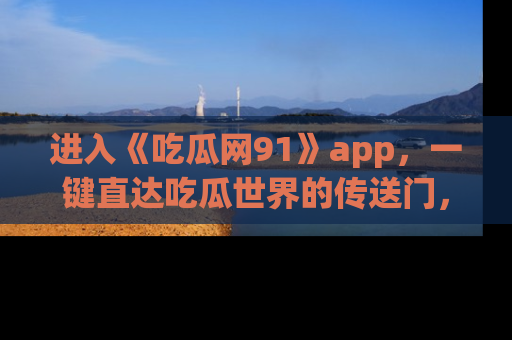 进入《吃瓜网91》app,一键直达吃瓜世界的传送门,快来试试!