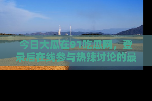 今日大瓜在91吃瓜网,登录后在线参与热辣讨论的最佳去处!
