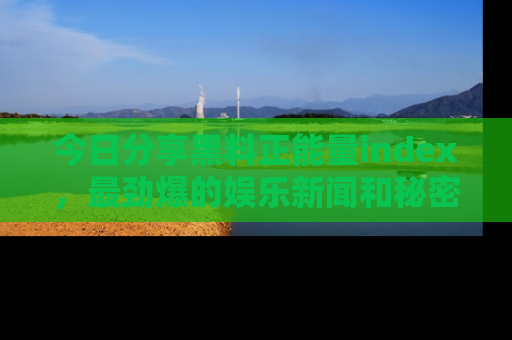 今日分享黑料正能量index,最劲爆的娱乐新闻和秘密等你来发现!