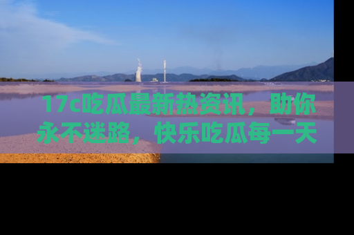 17c吃瓜最新热资讯,助你永不迷路,快乐吃瓜每一天!