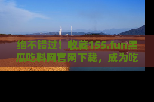 绝不错过!收藏155.fun黑瓜吃料网官网下载,成为吃瓜达人!
