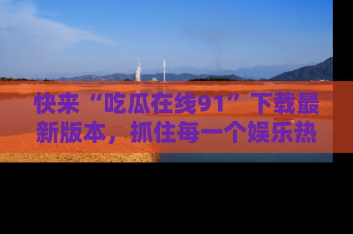 快来“吃瓜在线91”下载最新版本,抓住每一个娱乐热点的精彩瞬间!