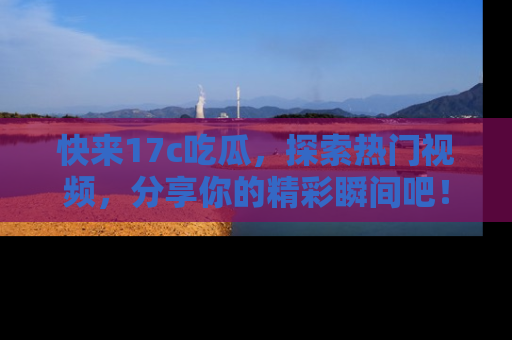 快来17c吃瓜,探索热门视频,分享你的精彩瞬间吧!