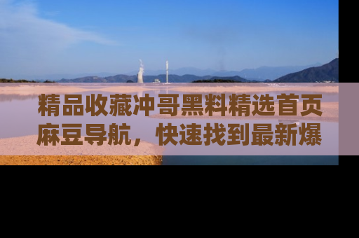 精品收藏冲哥黑料精选首页麻豆导航,快速找到最新爆料