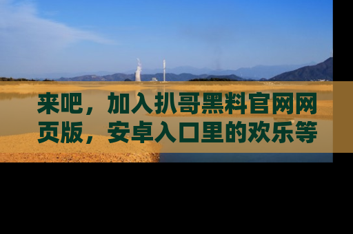 来吧，加入扒哥黑料官网网页版，安卓入口里的欢乐等着你！