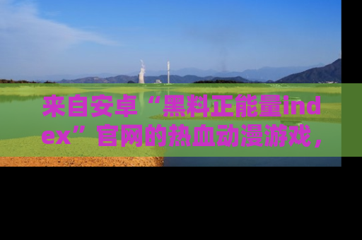 来自安卓“黑料正能量index”官网的热血动漫游戏，聚焦黑料与正能量的精彩时刻