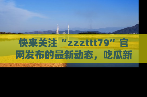 快来关注“zzzttt79”官网发布的最新动态,吃瓜新闻一手掌握,精彩不停!