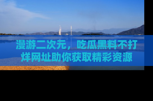 漫游二次元，吃瓜黑料不打烊网址助你获取精彩资源
