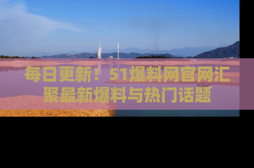 每日更新！51爆料网官网汇聚最新爆料与热门话题