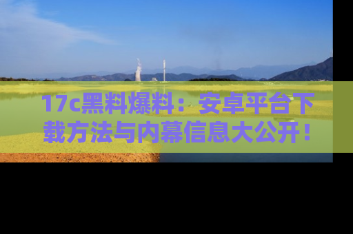 17c黑料爆料:安卓平台下载方法与内幕信息大公开!