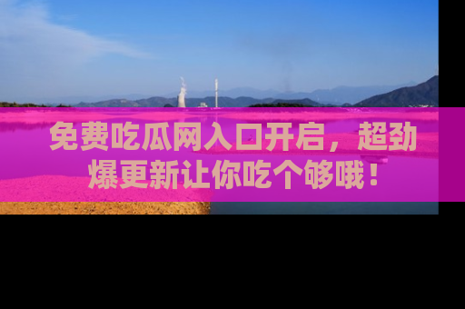 免费吃瓜网入口开启，超劲爆更新让你吃个够哦！