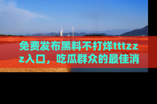 免费发布黑料不打烊tttzzz入口，吃瓜群众的最佳消息平台！