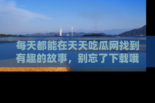 每天都能在天天吃瓜网找到有趣的故事，别忘了下载哦！