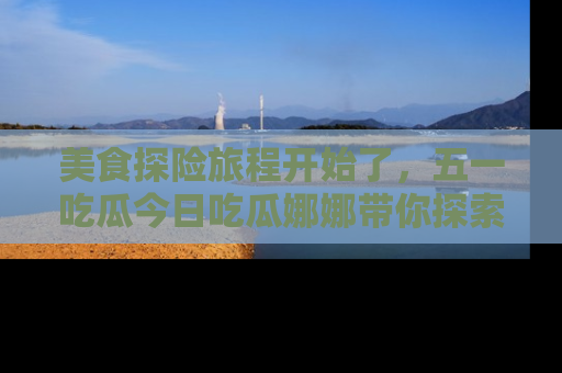美食探险旅程开始了，五一吃瓜今日吃瓜娜娜带你探索精彩首页线路。