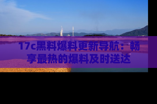 17c黑料爆料更新导航:畅享最热的爆料及时送达