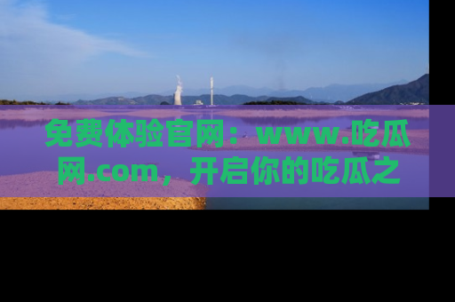 免费体验官网：www.吃瓜网.com，开启你的吃瓜之旅