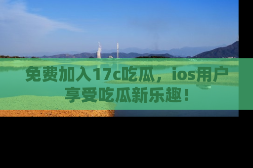 免费加入17c吃瓜，ios用户享受吃瓜新乐趣！