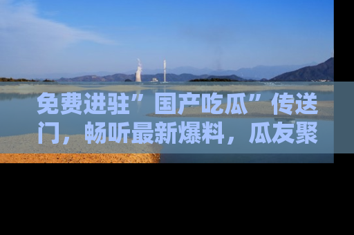 免费进驻”国产吃瓜”传送门，畅听最新爆料，瓜友聚集地等你！