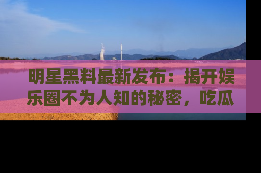 明星黑料最新发布：揭开娱乐圈不为人知的秘密，吃瓜者们请注意！