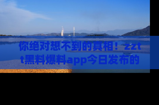 你绝对想不到的真相！zztt黑料爆料app今日发布的黑料让人叫绝！