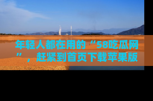 年轻人都在用的“58吃瓜网”，赶紧到首页下载苹果版吧！